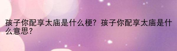 【世界新视野】孩子你配享太庙是什么梗？孩子你配享太庙是什么意思？